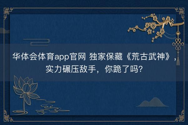 华体会体育app官网 独家保藏《荒古武神》，实力碾压敌手，你跪了吗？