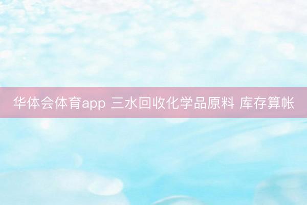 华体会体育app 三水回收化学品原料 库存算帐