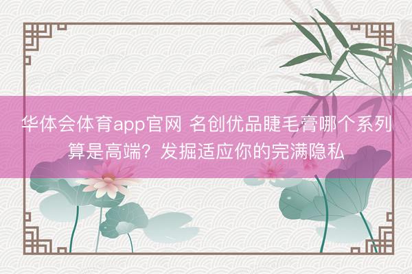 华体会体育app官网 名创优品睫毛膏哪个系列算是高端？发掘适应你的完满隐私